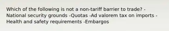 Which of the following is not a​ non-tariff barrier to​ trade? -National security grounds -Quotas -Ad valorem tax on imports -Health and safety requirements -Embargos