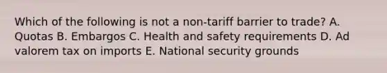 Which of the following is not a​ non-tariff barrier to​ trade? A. Quotas B. Embargos C. Health and safety requirements D. Ad valorem tax on imports E. National security grounds