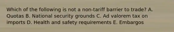 Which of the following is not a​ non-tariff barrier to​ trade? A. Quotas B. National security grounds C. Ad valorem tax on imports D. Health and safety requirements E. Embargos