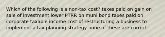 Which of the following is a non-tax cost? taxes paid on gain on sale of investment lower PTRR on muni bond taxes paid on corporate taxable income cost of restructuring a business to implement a tax planning strategy none of these are correct