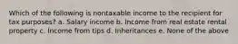 Which of the following is nontaxable income to the recipient for tax purposes? a. Salary income b. Income from real estate rental property c. Income from tips d. Inheritances e. None of the above