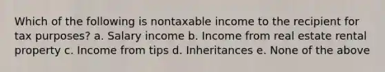 Which of the following is nontaxable income to the recipient for tax purposes? a. Salary income b. Income from real estate rental property c. Income from tips d. Inheritances e. None of the above