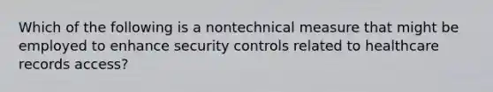 Which of the following is a nontechnical measure that might be employed to enhance security controls related to healthcare records access?