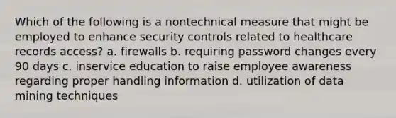 Which of the following is a nontechnical measure that might be employed to enhance security controls related to healthcare records access? a. firewalls b. requiring password changes every 90 days c. inservice education to raise employee awareness regarding proper handling information d. utilization of data mining techniques