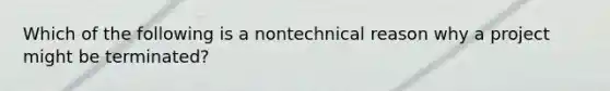 Which of the following is a nontechnical reason why a project might be terminated?