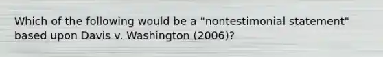 Which of the following would be a "nontestimonial statement" based upon Davis v. Washington (2006)?