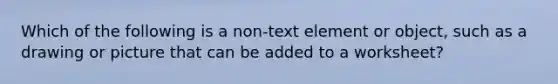 Which of the following is a non-text element or object, such as a drawing or picture that can be added to a worksheet?