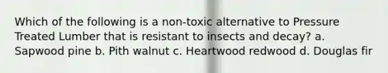 Which of the following is a non-toxic alternative to Pressure Treated Lumber that is resistant to insects and decay? a. Sapwood pine b. Pith walnut c. Heartwood redwood d. Douglas fir