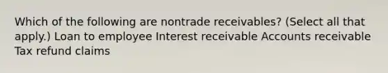 Which of the following are nontrade receivables? (Select all that apply.) Loan to employee Interest receivable Accounts receivable Tax refund claims