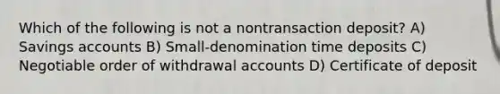 Which of the following is not a nontransaction deposit? A) Savings accounts B) Small-denomination time deposits C) Negotiable order of withdrawal accounts D) Certificate of deposit