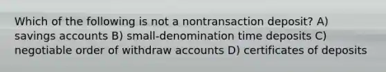 Which of the following is not a nontransaction deposit? A) savings accounts B) small-denomination time deposits C) negotiable order of withdraw accounts D) certificates of deposits