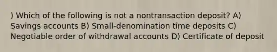 ) Which of the following is not a nontransaction deposit? A) Savings accounts B) Small-denomination time deposits C) Negotiable order of withdrawal accounts D) Certificate of deposit