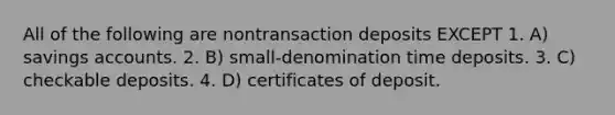 All of the following are nontransaction deposits EXCEPT 1. A) savings accounts. 2. B) small-denomination time deposits. 3. C) checkable deposits. 4. D) certificates of deposit.