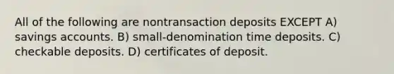 All of the following are nontransaction deposits EXCEPT A) savings accounts. B) small-denomination time deposits. C) checkable deposits. D) certificates of deposit.