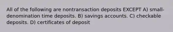 All of the following are nontransaction deposits EXCEPT A) small-denomination time deposits. B) savings accounts. C) checkable deposits. D) certificates of deposit