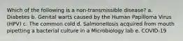 Which of the following is a non-transmissible disease? a. Diabetes b. Genital warts caused by the Human Papilloma Virus (HPV) c. The common cold d. Salmonellosis acquired from mouth pipetting a bacterial culture in a Microbiology lab e. COVID-19