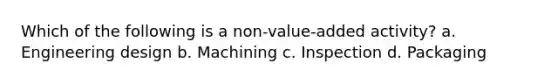 Which of the following is a non-value-added activity? a. Engineering design b. Machining c. Inspection d. Packaging