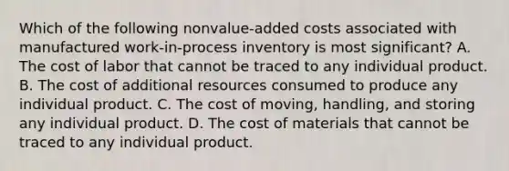 Which of the following nonvalue-added costs associated with manufactured work-in-process inventory is most significant? A. The cost of labor that cannot be traced to any individual product. B. The cost of additional resources consumed to produce any individual product. C. The cost of moving, handling, and storing any individual product. D. The cost of materials that cannot be traced to any individual product.