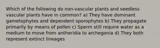 Which of the following do non-<a href='https://www.questionai.com/knowledge/kbaUXKuBoK-vascular-plants' class='anchor-knowledge'>vascular plants</a> and seedless vascular plants have in common? a) They have dominant gametophytes and dependent sporophytes b) They propagate primarily by means of pollen c) Sperm still require water as a medium to move from antheridia to archegonia d) They both represent extinct lineages