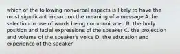 which of the following nonverbal aspects is likely to have the most significant impact on the meaning of a message A. he selection in use of words being communicated B. the body position and facial expressions of the speaker C. the projection and volume of the speaker's voice D. the education and experience of the speaker