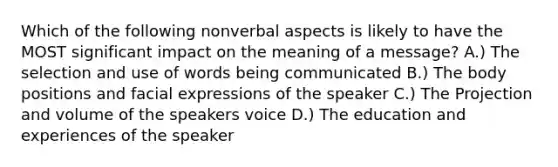 Which of the following nonverbal aspects is likely to have the MOST significant impact on the meaning of a message? A.) The selection and use of words being communicated B.) The body positions and facial expressions of the speaker C.) The Projection and volume of the speakers voice D.) The education and experiences of the speaker