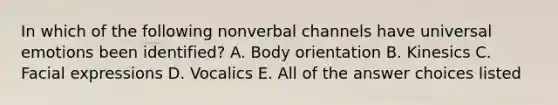 In which of the following nonverbal channels have universal emotions been identified? A. Body orientation B. Kinesics C. Facial expressions D. Vocalics E. All of the answer choices listed