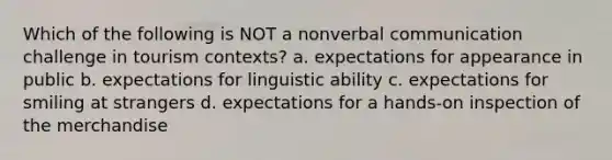 Which of the following is NOT a nonverbal communication challenge in tourism contexts? a. expectations for appearance in public b. expectations for linguistic ability c. expectations for smiling at strangers d. expectations for a hands-on inspection of the merchandise