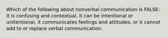 Which of the following about nonverbal communication is FALSE: It is confusing and contextual, it can be intentional or unitentional, it communicates feelings and attitudes, or it cannot add to or replace verbal communication.