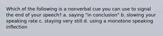 Which of the following is a nonverbal cue you can use to signal the end of your speech? a. saying "in conclusion" b. slowing your speaking rate c. staying very still d. using a monotone speaking inflection