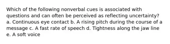 Which of the following nonverbal cues is associated with questions and can often be perceived as reflecting uncertainty? a. Continuous eye contact b. A rising pitch during the course of a message c. A fast rate of speech d. Tightness along the jaw line e. A soft voice