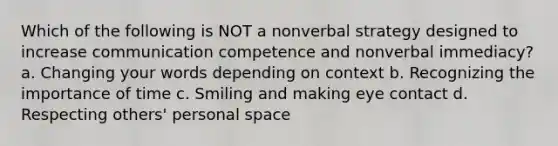 Which of the following is NOT a nonverbal strategy designed to increase communication competence and nonverbal immediacy? a. Changing your words depending on context b. Recognizing the importance of time c. Smiling and making eye contact d. Respecting others' personal space