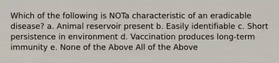 Which of the following is NOTa characteristic of an eradicable disease? a. Animal reservoir present b. Easily identifiable c. Short persistence in environment d. Vaccination produces long-term immunity e. None of the Above All of the Above