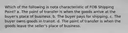 Which of the following is nota characteristic of FOB Shipping Point? a. The point of transfer is when the goods arrive at the buyer's place of business. b. The buyer pays for shipping. c. The buyer owns goods in transit. d. The point of transfer is when the goods leave the seller's place of business.