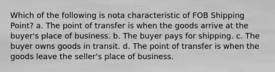 Which of the following is nota characteristic of FOB Shipping Point? a. The point of transfer is when the goods arrive at the buyer's place of business. b. The buyer pays for shipping. c. The buyer owns goods in transit. d. The point of transfer is when the goods leave the seller's place of business.