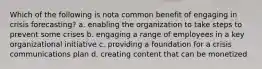 Which of the following is nota common benefit of engaging in crisis forecasting? a. enabling the organization to take steps to prevent some crises b. engaging a range of employees in a key organizational initiative c. providing a foundation for a crisis communications plan d. creating content that can be monetized