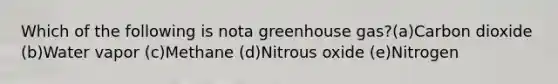 Which of the following is nota greenhouse gas?(a)Carbon dioxide (b)Water vapor (c)Methane (d)Nitrous oxide (e)Nitrogen