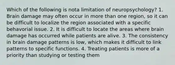 Which of the following is nota limitation of neuropsychology? 1. Brain damage may often occur in more than one region, so it can be difficult to localize the region associated with a specific behavorial issue. 2. It is difficult to locate the areas where brain damage has occurred while patients are alive. 3. The consistency in brain damage patterns is low, which makes it difficult to link patterns to specific functions. 4. Treating patients is more of a priority than studying or testing them