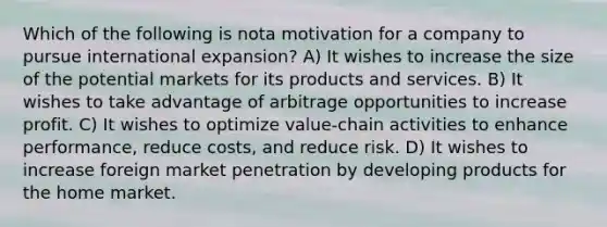 Which of the following is nota motivation for a company to pursue international expansion? A) It wishes to increase the size of the potential markets for its products and services. B) It wishes to take advantage of arbitrage opportunities to increase profit. C) It wishes to optimize value-chain activities to enhance performance, reduce costs, and reduce risk. D) It wishes to increase foreign market penetration by developing products for the home market.