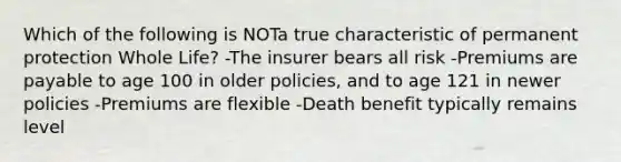 Which of the following is NOTa true characteristic of permanent protection Whole Life? -The insurer bears all risk -Premiums are payable to age 100 in older policies, and to age 121 in newer policies -Premiums are flexible -Death benefit typically remains level