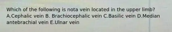 Which of the following is nota vein located in the upper limb? A.Cephalic vein B. Brachiocephalic vein C.Basilic vein D.Median antebrachial vein E.Ulnar vein