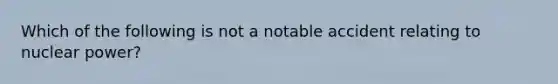 Which of the following is not a notable accident relating to nuclear power?