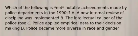 Which of the following is *not* notable achievements made by police departments in the 1990s? A. A new internal review of discipline was implemented B. The intellectual caliber of the police rose C. Police applied empirical data to their decision making D. Police became more diverse in race and gender