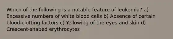 Which of the following is a notable feature of leukemia? a) Excessive numbers of white blood cells b) Absence of certain blood-clotting factors c) Yellowing of the eyes and skin d) Crescent-shaped erythrocytes