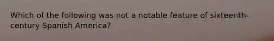 Which of the following was not a notable feature of sixteenth-century Spanish America?