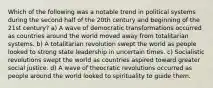 Which of the following was a notable trend in political systems during the second half of the 20th century and beginning of the 21st century? a) A wave of democratic transformations occurred as countries around the world moved away from totalitarian systems. b) A totalitarian revolution swept the world as people looked to strong state leadership in uncertain times. c) Socialistic revolutions swept the world as countries aspired toward greater social justice. d) A wave of theocratic revolutions occurred as people around the world looked to spirituality to guide them.