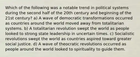 Which of the following was a notable trend in political systems during the second half of the 20th century and beginning of the 21st century? a) A wave of democratic transformations occurred as countries around the world moved away from totalitarian systems. b) A totalitarian revolution swept the world as people looked to strong state leadership in uncertain times. c) Socialistic revolutions swept the world as countries aspired toward greater social justice. d) A wave of theocratic revolutions occurred as people around the world looked to spirituality to guide them.