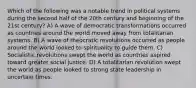 Which of the following was a notable trend in political systems during the second half of the 20th century and beginning of the 21st century? A) A wave of democratic transformations occurred as countries around the world moved away from totalitarian systems. B) A wave of theocratic revolutions occurred as people around the world looked to spirituality to guide them. C) Socialistic revolutions swept the world as countries aspired toward greater social justice. D) A totalitarian revolution swept the world as people looked to strong state leadership in uncertain times.