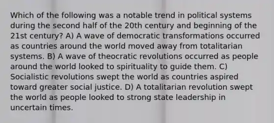 Which of the following was a notable trend in political systems during the second half of the 20th century and beginning of the 21st century? A) A wave of democratic transformations occurred as countries around the world moved away from totalitarian systems. B) A wave of theocratic revolutions occurred as people around the world looked to spirituality to guide them. C) Socialistic revolutions swept the world as countries aspired toward greater social justice. D) A totalitarian revolution swept the world as people looked to strong state leadership in uncertain times.