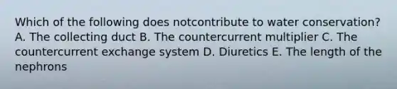 Which of the following does notcontribute to water conservation? A. The collecting duct B. The countercurrent multiplier C. The countercurrent exchange system D. Diuretics E. The length of the nephrons