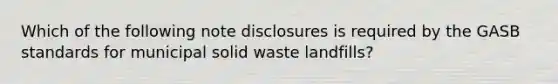 Which of the following note disclosures is required by the GASB standards for municipal solid waste landfills?